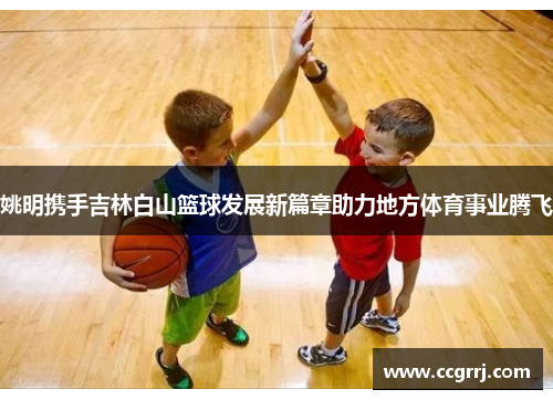 姚明携手吉林白山篮球发展新篇章助力地方体育事业腾飞