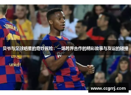 贝爷与足球明星的奇妙冒险：一场跨界合作的精彩故事与友谊的碰撞
